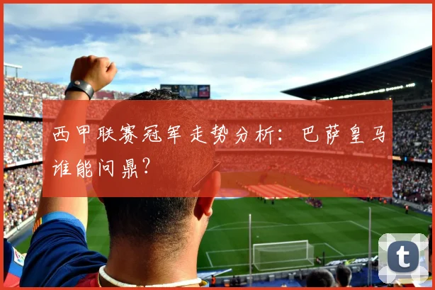 西甲联赛冠军走势分析：巴萨皇马谁能问鼎？
