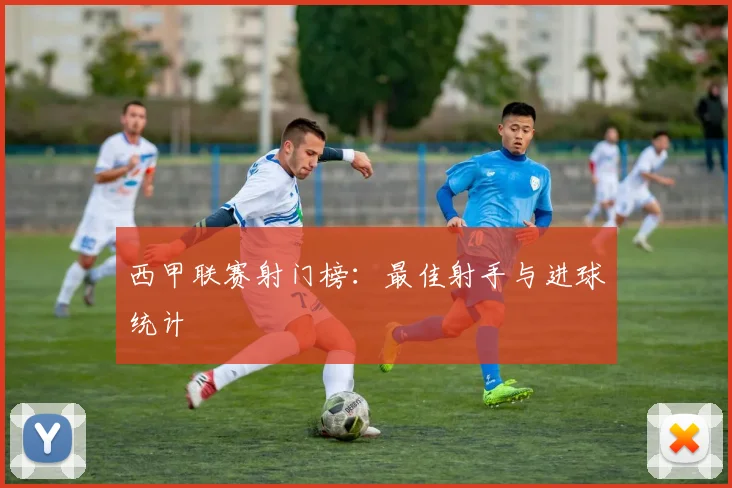 西甲联赛射门榜：最佳射手与进球统计