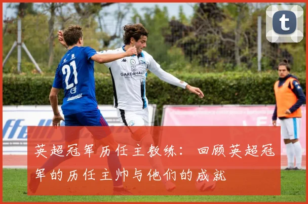 英超冠军历任主教练：回顾英超冠军的历任主帅与他们的成就