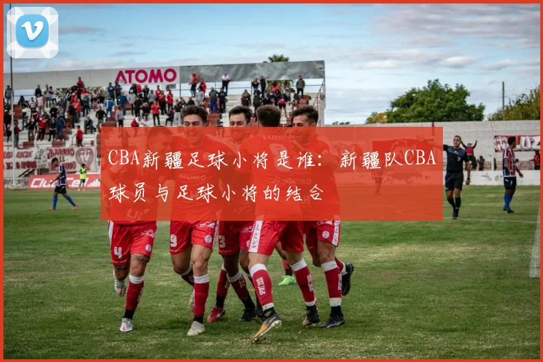 CBA新疆足球小将是谁：新疆队CBA球员与足球小将的结合